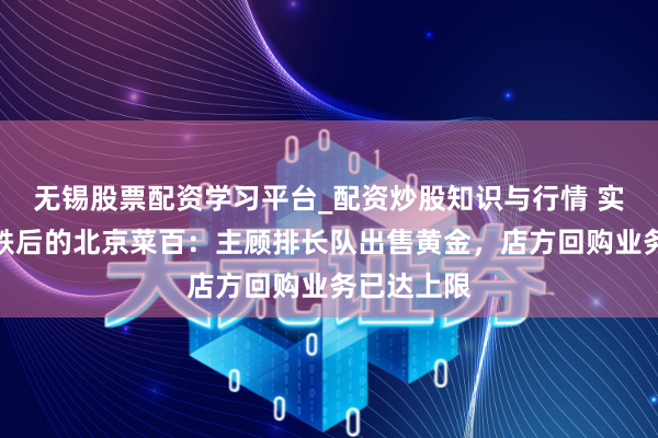 无锡股票配资学习平台_配资炒股知识与行情 实探金价暴跌后的北京菜百：主顾排长队出售黄金，店方回购业务已达上限