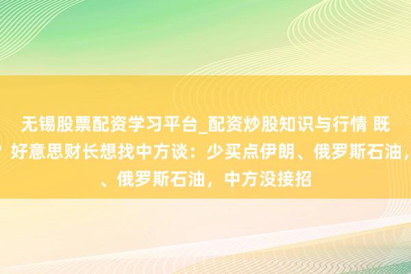 无锡股票配资学习平台_配资炒股知识与行情 既要又要还要？好意思财长想找中方谈：少买点伊朗、俄罗斯石油，中方没接招