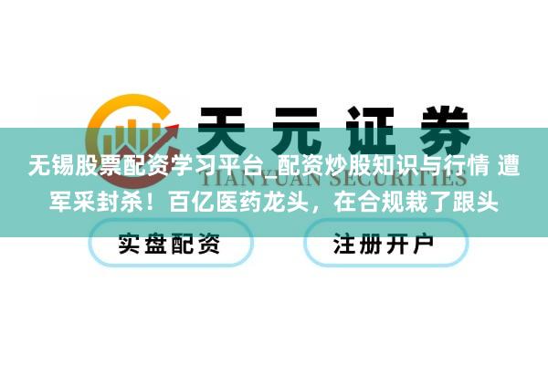 无锡股票配资学习平台_配资炒股知识与行情 遭军采封杀！百亿医药龙头，在合规栽了跟头