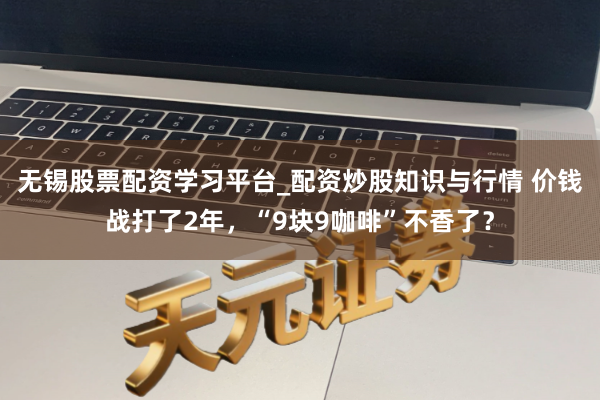 无锡股票配资学习平台_配资炒股知识与行情 价钱战打了2年，“9块9咖啡”不香了？