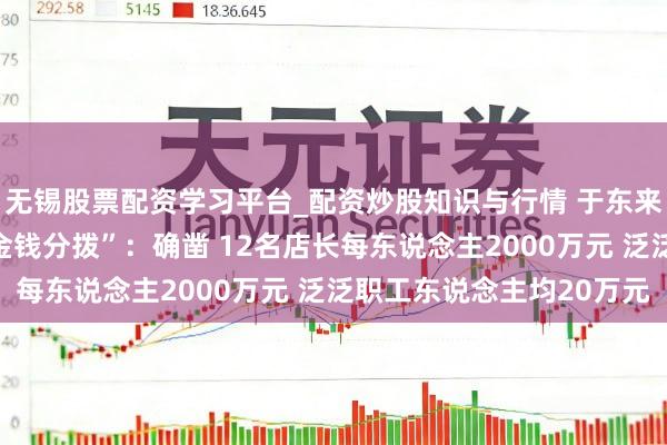 无锡股票配资学习平台_配资炒股知识与行情 于东来复兴胖东来“40亿元金钱分拨”:确凿 12名店长每东说念主2000万元 泛泛职工东说念主均20万元