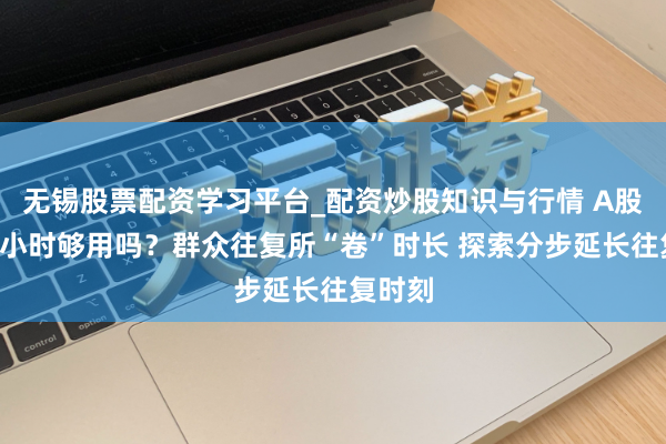 无锡股票配资学习平台_配资炒股知识与行情 A股每天4小时够用吗？群众往复所“卷”时长 探索分步延长往复时刻
