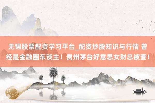 无锡股票配资学习平台_配资炒股知识与行情 曾经是金融圈东谈主!贵州茅台好意思女财总被查!
