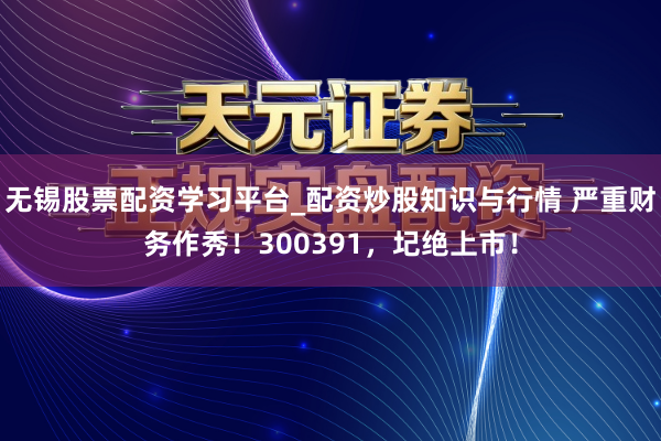无锡股票配资学习平台_配资炒股知识与行情 严重财务作秀！300391，圮绝上市！