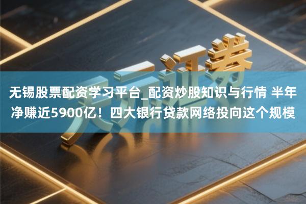 无锡股票配资学习平台_配资炒股知识与行情 半年净赚近5900亿!四大银行贷款网络投向这个规模