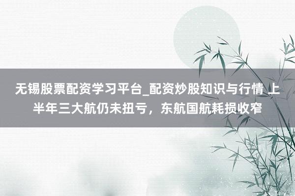 无锡股票配资学习平台_配资炒股知识与行情 上半年三大航仍未扭亏,东航国航耗损收窄