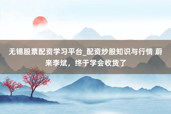 无锡股票配资学习平台_配资炒股知识与行情 蔚来李斌,终于学会收货了
