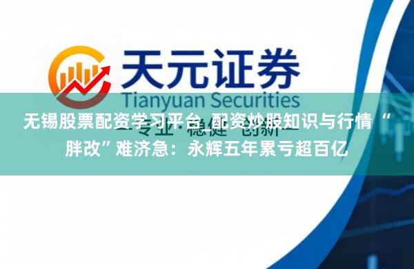 无锡股票配资学习平台_配资炒股知识与行情 “胖改”难济急：永辉五年累亏超百亿