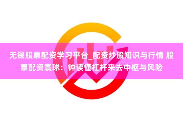 无锡股票配资学习平台_配资炒股知识与行情 股票配资寰球：钟读懂杠杆来去中枢与风险