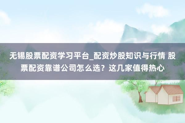 无锡股票配资学习平台_配资炒股知识与行情 股票配资靠谱公司怎么选？这几家值得热心
