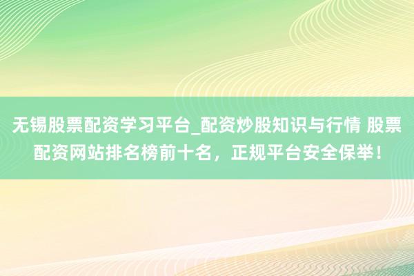 无锡股票配资学习平台_配资炒股知识与行情 股票配资网站排名榜前十名，正规平台安全保举！