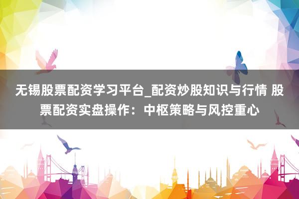 无锡股票配资学习平台_配资炒股知识与行情 股票配资实盘操作：中枢策略与风控重心