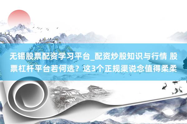 无锡股票配资学习平台_配资炒股知识与行情 股票杠杆平台若何选？这3个正规渠说念值得柔柔