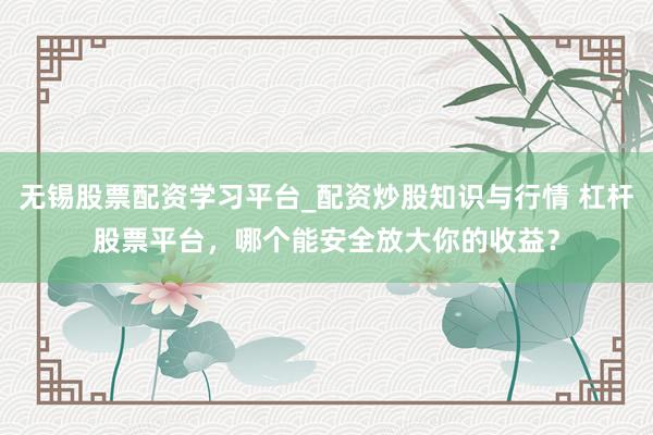 无锡股票配资学习平台_配资炒股知识与行情 杠杆股票平台，哪个能安全放大你的收益？
