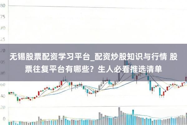 无锡股票配资学习平台_配资炒股知识与行情 股票往复平台有哪些？生人必看推选清单