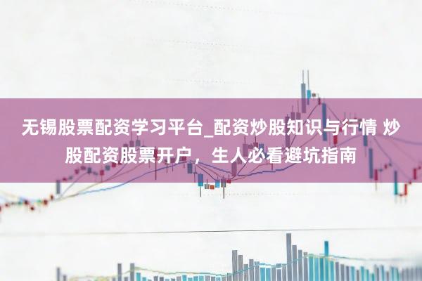 无锡股票配资学习平台_配资炒股知识与行情 炒股配资股票开户，生人必看避坑指南