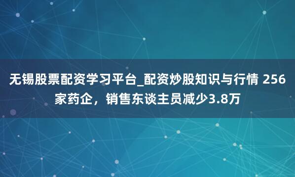 无锡股票配资学习平台_配资炒股知识与行情 256家药企,销售东谈主员减少3.8万
