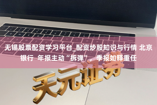 无锡股票配资学习平台_配资炒股知识与行情 北京银行  年报主动“拆弹”，季报如释重任