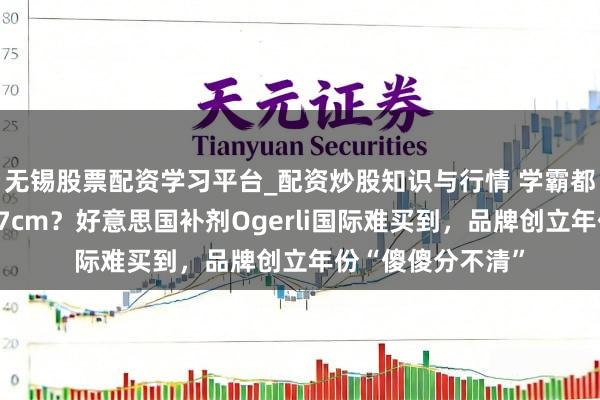 无锡股票配资学习平台_配资炒股知识与行情 学霸都在喝、一月增高7cm？好意思国补剂Ogerli国际难买到，品牌创立年份“傻傻分不清”