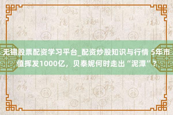 无锡股票配资学习平台_配资炒股知识与行情 5年市值挥发1000亿，贝泰妮何时走出“泥潭”？