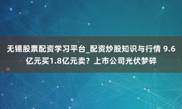 无锡股票配资学习平台_配资炒股知识与行情 9.6亿元买1.8亿元卖？上市公司光伏梦碎