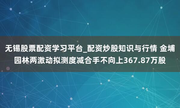 无锡股票配资学习平台_配资炒股知识与行情 金埔园林两激动拟测度减合手不向上367.87万股