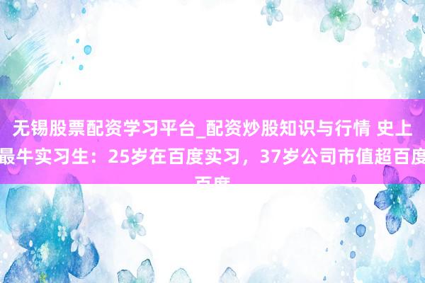 无锡股票配资学习平台_配资炒股知识与行情 史上最牛实习生：25岁在百度实习，37岁公司市值超百度