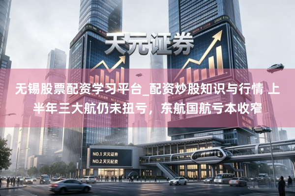 无锡股票配资学习平台_配资炒股知识与行情 上半年三大航仍未扭亏，东航国航亏本收窄