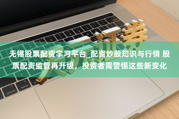 无锡股票配资学习平台_配资炒股知识与行情 股票配资监管再升级,投资者需警惕这些新变化