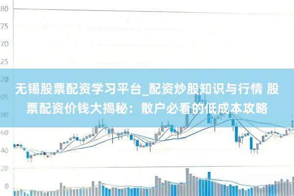 无锡股票配资学习平台_配资炒股知识与行情 股票配资价钱大揭秘：散户必看的低成本攻略