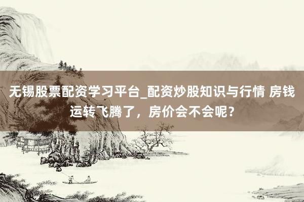 无锡股票配资学习平台_配资炒股知识与行情 房钱运转飞腾了，房价会不会呢？