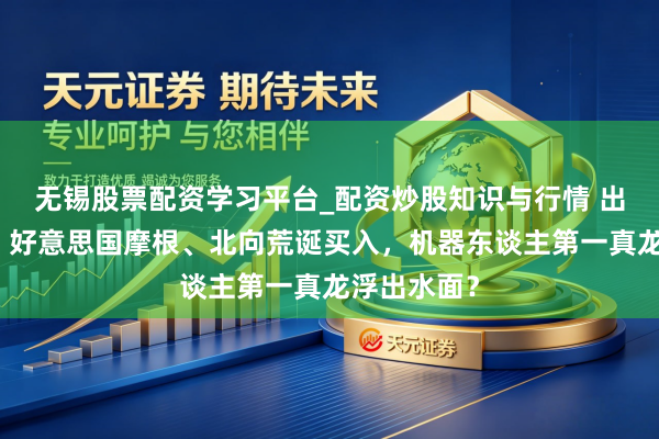 无锡股票配资学习平台_配资炒股知识与行情 出什么事了?好意思国摩根、北向荒诞买入,机器东谈主第一真龙浮出水面?