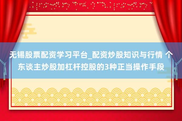 无锡股票配资学习平台_配资炒股知识与行情 个东谈主炒股加杠杆控股的3种正当操作手段