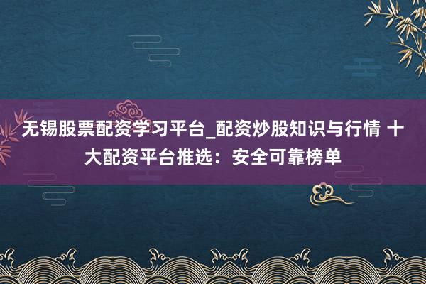 无锡股票配资学习平台_配资炒股知识与行情 十大配资平台推选:安全可靠榜单