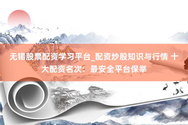 无锡股票配资学习平台_配资炒股知识与行情 十大配资名次:最安全平台保举