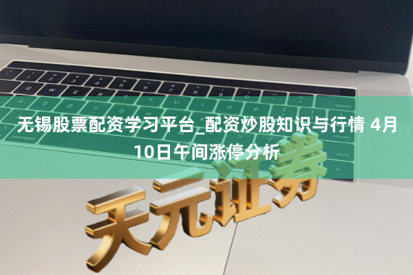 无锡股票配资学习平台_配资炒股知识与行情 4月10日午间涨停分析