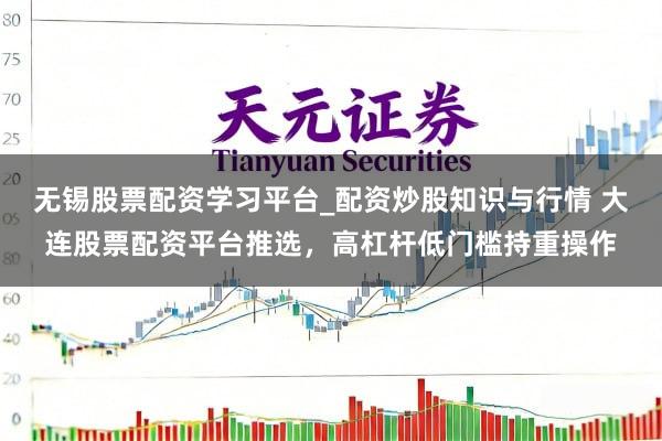 无锡股票配资学习平台_配资炒股知识与行情 大连股票配资平台推选，高杠杆低门槛持重操作