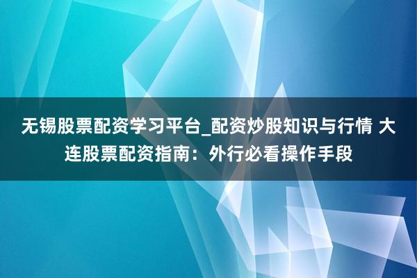 无锡股票配资学习平台_配资炒股知识与行情 大连股票配资指南：外行必看操作手段