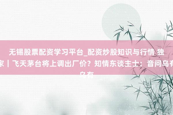 无锡股票配资学习平台_配资炒股知识与行情 独家｜飞天茅台将上调出厂价？知情东谈主士：音问乌有