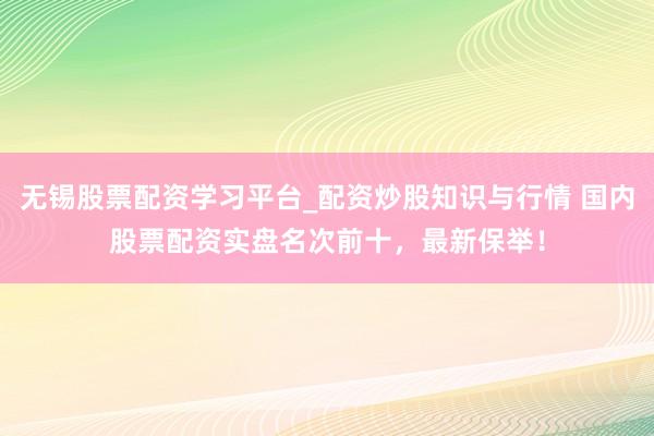 无锡股票配资学习平台_配资炒股知识与行情 国内股票配资实盘名次前十，最新保举！