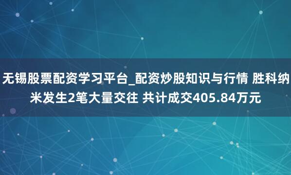 无锡股票配资学习平台_配资炒股知识与行情 胜科纳米发生2笔大量交往 共计成交405.84万元
