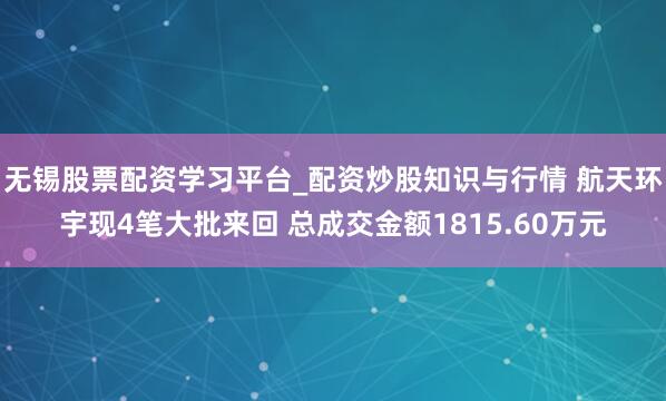 无锡股票配资学习平台_配资炒股知识与行情 航天环宇现4笔大批来回 总成交金额1815.60万元