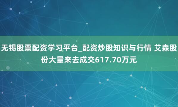 无锡股票配资学习平台_配资炒股知识与行情 艾森股份大量来去成交617.70万元