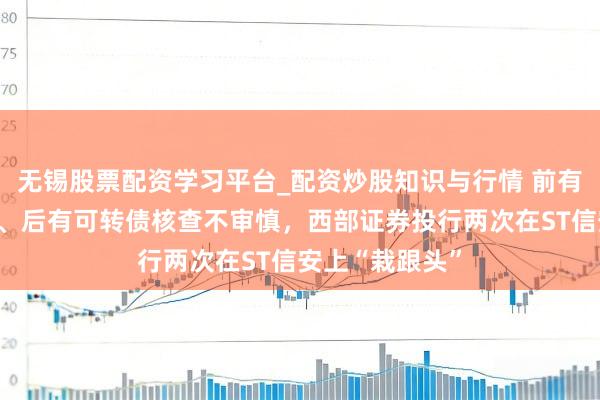 无锡股票配资学习平台_配资炒股知识与行情 前有保代违法入股、后有可转债核查不审慎，西部证券投行两次在ST信安上“栽跟头”