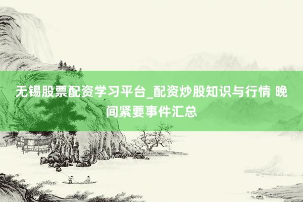 无锡股票配资学习平台_配资炒股知识与行情 晚间紧要事件汇总