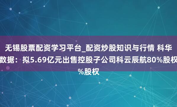 无锡股票配资学习平台_配资炒股知识与行情 科华数据：拟5.69亿元出售控股子公司科云辰航80%股权