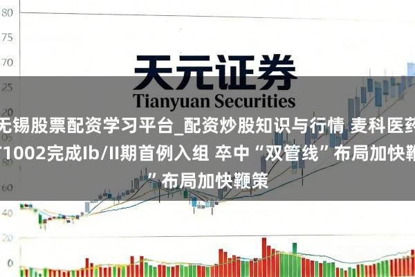 无锡股票配资学习平台_配资炒股知识与行情 麦科医药MT1002完成Ib/II期首例入组 卒中“双管线”布局加快鞭策