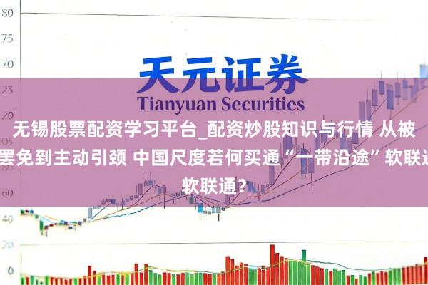 无锡股票配资学习平台_配资炒股知识与行情 从被迫罢免到主动引颈 中国尺度若何买通“一带沿途”软联通？