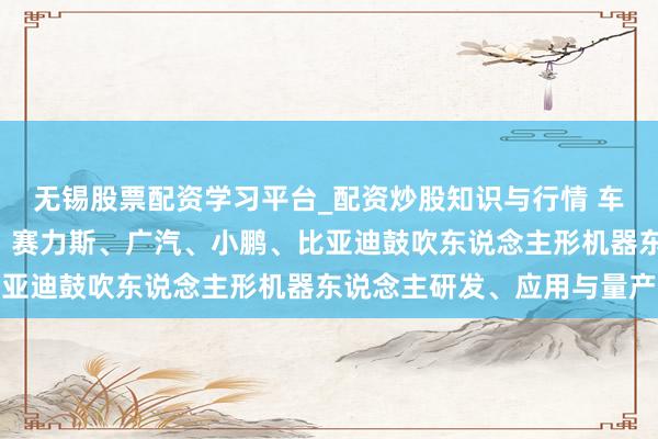 无锡股票配资学习平台_配资炒股知识与行情 车企加码“造东说念主”：赛力斯、广汽、小鹏、比亚迪鼓吹东说念主形机器东说念主研发、应用与量产