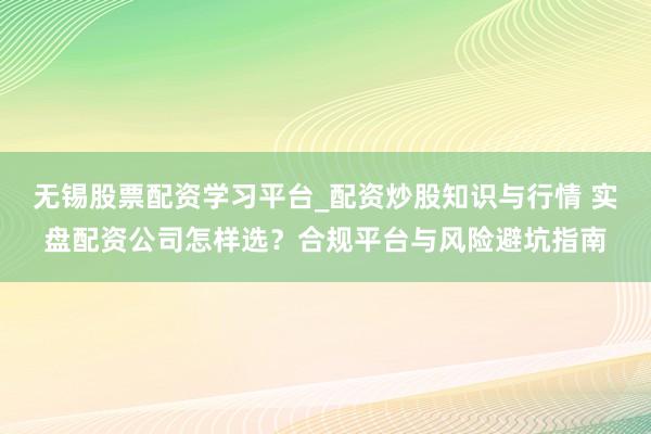 无锡股票配资学习平台_配资炒股知识与行情 实盘配资公司怎样选？合规平台与风险避坑指南
